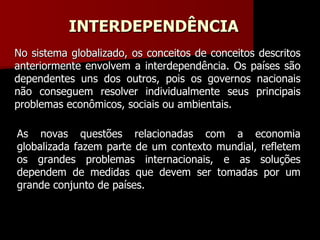 INTERDEPENDÊNCIA No sistema globalizado, os conceitos de conceitos descritos anteriormente envolvem a interdependência. Os países são dependentes uns dos outros, pois os governos nacionais não conseguem resolver individualmente seus principais problemas econômicos, sociais ou ambientais. As novas questões relacionadas com a economia globalizada fazem parte de um contexto mundial, refletem os grandes problemas internacionais, e as soluções dependem de medidas que devem ser tomadas por um grande conjunto de países. 