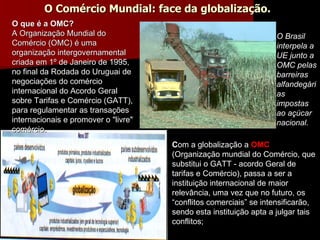 C om a globalização a  OMC   (Organização mundial do Comércio, que substitui o GATT - acordo Geral de tarifas e Comércio), passa a ser a  instituição internacional de maior relevância, uma vez que no futuro, os “conflitos comerciais” se intensificarão, sendo esta instituição apta a julgar tais conflitos;  O Brasil interpela a UE junto a OMC pelas barreiras alfandegárias impostas  ao açúcar nacional. O Comércio Mundial: face da globalização. O que é a OMC? A Organização Mundial do Comércio (OMC) é uma organização intergovernamental criada em 1º de Janeiro de 1995, no final da Rodada do Uruguai de negociações do comércio internacional do Acordo Geral sobre Tarifas e Comércio (GATT), para regulamentar as transações internacionais e promover o "livre" comércio.  