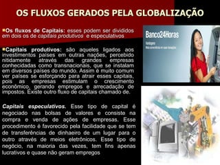OS FLUXOS GERADOS PELA GLOBALIZAÇÃO Os fluxos de Capitais:  esses podem ser divididos em dois os de  capitais produtivos   e especulativos Capitais produtivos:  são aqueles ligados aos investimentos países em outras nações, percebido nitidamente através das grandes empresas conhecidadas como transnacionais, que se instalam em diversos países do mundo. Assim é muito comum ver países se esforçando para atrair esses capitais, pois as empresas estimulam o crescimento econômico, gerando empregos e arrecadação de impostos. Existe outro fluxo de capitais chamado de. Capitais especulativos.  Esse tipo de capital é negociado nas bolsas de valores e consiste na compra e venda de ações de empresas. Esse procedimento é favorecido pela facilidade que se tem de transferências de dinhaeiro de um lugar para o outro através de meios eletrônicos. Esse tipo de negócio, na maioria das vezes, tem fins apenas lucrativos e quase não geram empregos 