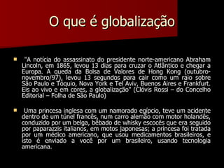 O que é globalização "A notícia do assassinato do presidente norte-americano Abraham Lincoln, em 1865, levou 13 dias para cruzar o Atlântico e chegar a Europa. A queda da Bolsa de Valores de Hong Kong (outubro-novembro/97), levou 13 segundos para cair como um raio sobre São Paulo e Tóquio, Nova York e Tel Aviv, Buenos Aires e Frankfurt. Eis ao vivo e em cores, a globalização" (Clóvis Rossi – do Concelho Editorial – Folha de São Paulo)   Uma princesa inglesa com um namorado egípcio, teve um acidente dentro de um túnel francês, num carro alemão com motor holandês, conduzido por um belga, bêbado de whisky escocês que era seguido por paparazzis italianos, em motos japonesas; a princesa foi tratada por um médico americano, que usou medicamentos brasileiros, e isto é enviado a você por um brasileiro, usando tecnologia americana.   