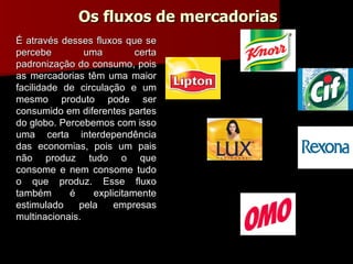 Os fluxos de mercadorias É através desses fluxos que se percebe uma certa padronização do consumo, pois as mercadorias têm uma maior facilidade de circulação e um mesmo produto pode ser consumido em diferentes partes do globo. Percebemos com isso uma certa interdependência das economias, pois um pais não produz tudo o que consome e nem consome tudo o que produz. Esse fluxo também é explicitamente estimulado pela empresas multinacionais. 