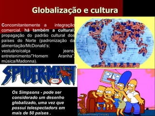 Os Simpsons - pode ser considerado um desenho globalizado, uma vez que possui telespectadors em mais de 50 países . C oncomitantemente a  integração comercial,  há também a cultural , propagação do padrão cultural dos países do Norte (padronização da alimentação/McDonald’s; vestuário/calça jeans; entretenimento/” Homem Aranha ” , música/Madonna ).  Globalização e cultura 