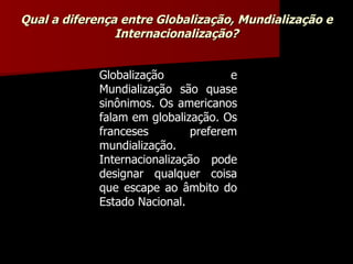 Globalização e Mundialização são quase sinônimos. Os americanos falam em globalização. Os franceses preferem mundialização. Internacionalização pode designar qualquer coisa que escape ao âmbito do Estado Nacional. Qual a diferença entre Globalização, Mundialização e Internacionalização? 