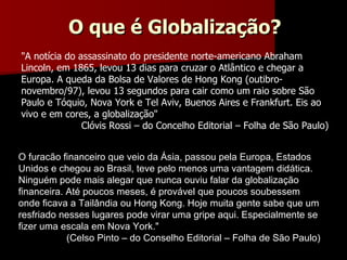 O furacão financeiro que veio da Ásia, passou pela Europa, Estados Unidos e chegou ao Brasil, teve pelo menos uma vantagem didática. Ninguém pode mais alegar que nunca ouviu falar da globalização financeira. Até poucos meses, é provável que poucos soubessem onde ficava a Tailândia ou Hong Kong. Hoje muita gente sabe que um resfriado nesses lugares pode virar uma gripe aqui. Especialmente se fizer uma escala em Nova York." (Celso Pinto – do Conselho Editorial – Folha de São Paulo) "A notícia do assassinato do presidente norte-americano Abraham Lincoln, em 1865, levou 13 dias para cruzar o Atlântico e chegar a Europa. A queda da Bolsa de Valores de Hong Kong (outibro-novembro/97), levou 13 segundos para cair como um raio sobre São Paulo e Tóquio, Nova York e Tel Aviv, Buenos Aires e Frankfurt. Eis ao vivo e em cores, a globalização" Clóvis Rossi – do Concelho Editorial – Folha de São Paulo) O que é Globalização? 