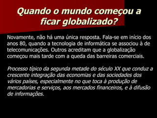 Novamente, não há uma única resposta. Fala-se em início dos anos 80, quando a tecnologia de informática se associou à de telecomunicações. Outros acreditam que a globalização começou mais tarde com a queda das barreiras comerciais. Processo típico da segunda metade do século XX que conduz a crescente integração das economias e das sociedades dos vários países, especialmente no que toca à produção de mercadorias e serviços, aos mercados financeiros, e à difusão de informações. Quando o mundo começou a ficar globalizado? 
