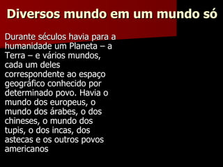 Diversos mundo em um mundo só Durante séculos havia para a humanidade um Planeta – a Terra – e vários mundos, cada um deles correspondente ao espaço geográfico conhecido por determinado povo. Havia o mundo dos europeus, o mundo dos árabes, o dos chineses, o mundo dos tupis, o dos incas, dos astecas e os outros povos americanos 
