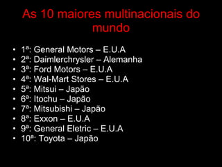 As 10 maiores multinacionais do mundo 1ª: General Motors – E.U.A 2ª: Daimlerchrysler – Alemanha  3ª: Ford Motors – E.U.A 4ª: Wal-Mart Stores – E.U.A 5ª: Mitsui – Japão  6ª: Itochu – Japão 7ª: Mitsubishi – Japão 8ª: Exxon – E.U.A 9ª: General Eletric – E.U.A 10ª: Toyota – Japão  