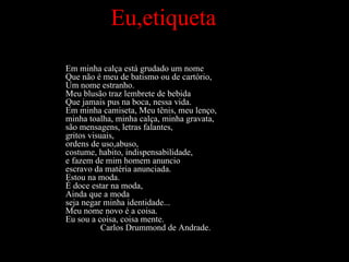 Eu,etiqueta Em minha calça está grudado um nome Que não é meu de batismo ou de cartório, Um nome estranho. Meu blusão traz lembrete de bebida Que jamais pus na boca, nessa vida. Em minha camiseta, Meu tênis, meu lenço,  minha toalha, minha calça, minha gravata,  são mensagens, letras falantes, gritos visuais, ordens de uso,abuso, costume, habito, indispensabilidade, e fazem de mim homem anuncio escravo da matéria anunciada. Estou na moda. É doce estar na moda,  Ainda que a moda  seja negar minha identidade... Meu nome novo é a coisa. Eu sou a coisa, coisa mente.   Carlos Drummond de Andrade. 