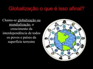 Globalização o que é isso afinal ? Chama-se  globalização ou mundialização , o crescimento da interdependência de todos os povos e países da superfície terrestre 
