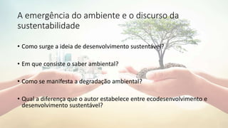 A emergência do ambiente e o discurso da
sustentabilidade
• Como surge a ideia de desenvolvimento sustentável?
• Em que consiste o saber ambiental?
• Como se manifesta a degradação ambiental?
• Qual a diferença que o autor estabelece entre ecodesenvolvimento e
desenvolvimento sustentável?
 