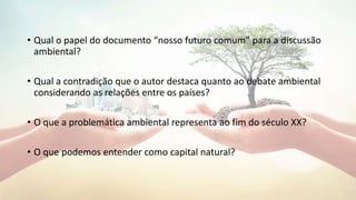 • Qual o papel do documento “nosso futuro comum” para a discussão
ambiental?
• Qual a contradição que o autor destaca quanto ao debate ambiental
considerando as relações entre os países?
• O que a problemática ambiental representa ao fim do século XX?
• O que podemos entender como capital natural?
 