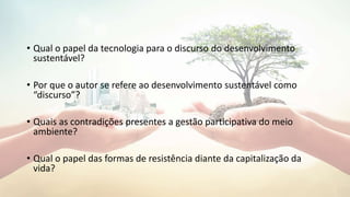 • Qual o papel da tecnologia para o discurso do desenvolvimento
sustentável?
• Por que o autor se refere ao desenvolvimento sustentável como
“discurso”?
• Quais as contradições presentes a gestão participativa do meio
ambiente?
• Qual o papel das formas de resistência diante da capitalização da
vida?
 