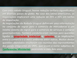 Com esta rodada Uruguai, houve redução tarifaria siguinificatica
em diversos países do globo. No caso dos latino-americanos, as
negociações implicaram uma redução de 25% a 35% em tarifas
de importação.
As negociações da Rodada Uruguai definiram uma reformulação
no conjunto de regras para o comercio de mercadorias e um
inédito sistema de regras para o comercio de serviços e compras
governamentais. Também estabeleceram normas para questões
ligadas á propriedade intelectual e patentes e as implicações
entre o comercio e o meio ambiente entre outras. Muitas destas
questões abordadas resultaram nas reuniões dos representantes
dos países integrantes da OMC, que levam o nome subjetivo de
Conferencias Ministeriais, ocorrendo a cada dois anos.
 