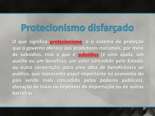 O que significa protecionismo: é o sistema de proteção
que o governo oferece aos produtores nacionais, por meio
de subsídios, mas o que é subsídios (é uma ajuda, um
auxilio ou um beneficio, um valor concedido pelo Estado,
ou outra corporação, para uma obra de beneficência ao
publico, que representa papel importante na economia do
pais sendo mais concedido pelos poderes públicos),
elevação de taxas ou impostos de importação ou de outras
barreiras
 