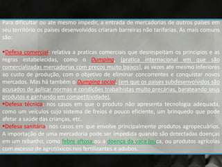 Para dificultar ou ate mesmo impedir, a entrada de mercadorias de outros países em
seu território os países desenvolvidos criaram barreiras não tarifarias. As mais comuns
são:
Defesa comercial: relativa a praticas comerciais que desrespeitam os principios e as
regras estabelecidas, como o Dumping, (pratica internacional em que são
comercializadas mercadorias com preços muito baixos), as vezes ate mesmo inferiores
ao custo de produção, com o objetivo de eliminar concorrentes e conquistar novos
mercados. Mas há também o Dumping social, (em que os países subdesenvolvidos são
acusados de aplicar normas e condições trabalhistas muito precárias, barateando seus
produtos e ganhando em competitividade).
Defesa técnica: nos casos em que o produto não apresenta tecnologia adequada,
como um veículos cujo sistema de freios é pouco eficiente, um brinquedo que pode
afetar a saúde das crianças, etc.
Defesa sanitária: nos casos em que envolve principalmente produtos agropecuários.
A importação de uma mercadoria pode ser impedida quando são detectadas doenças
em um rebanho, como febre aftosa ou a doença da vaca louca, ou produtos agrícolas
com excesso de agrotóxicos nos fertilizantes e adubos.
 