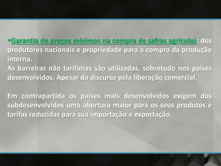 Garantia de preços mínimos na compra de safras agrícolas: dos
produtores nacionais e propriedade para a compra da produção
interna.
As barreiras não tarifarias são utilizadas, sobretudo nos países
desenvolvidos. Apesar da discurso pela liberação comercial.
Em contrapartida os países mais desenvolvidos exigem dos
subdesenvolvidos uma abertura maior para os seus produtos e
tarifas reduzidas para sua importação e exportação.
 