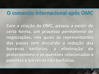 Com a criação da OMC, passou a existir de
certa forma, um processo permanente de
negociações, nos quais os representantes
dos países tem discutido a redução das
barreiras tarifarias, a eliminação do
protecionismo e as questões relacionadas a
patentes e barreiras não tarifarias.
 