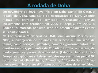 Em novembro de 2001, teve inicio em Doha capital do Qatar, a
rodada de Doha, uma série de negociações da OMC visando
reduzir as barreiras do comercio internacional. Prevista
inicialmente para terminar em 2005 e, depois, em 2006, a
Rodada foi marcada por uma série de desentendimentos entre
seus participantes.
Na Conferência Ministerial da OMC, em Cancun, México, em
2003, a divergência de opiniões em relação a uma série de
temas, como serviços, patentes, compras governamentais e a
questão agrícola, pendentes da Rodada de Doha, opuseram, de
modo geral, os países desenvolvidos (Estados Unidos, União
Européia e Japão) aos subdesenvolvidos representados pelo G20,
sobretudo pelo Brasil, Índia, Argentina, África do Sula e China
que apontam interesses diferentes aos dos países desenvolvidos.
 