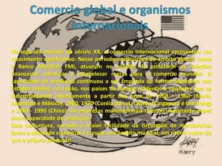 Na segunda metade do século XX, o comercio internacional apresentou um
crescimento significativo. Nesse período, instituições de âmbito global, como
o Banco Mundial, FMI, atuaram no sentido de estruturar as relações
financeiras estimular e estabelecer regras para o comercio mundial. A
capacidade de produção continuou a ser ampliada de forma expressiva nos
Estados Unidos, no Japão, nos países da Europa ocidental e naqueles que se
industrializaram intensamente a partir dos anos de 1950 – 1960 (Brasil,
Argentina e México), 1960, 1970 (Coréia do sul, Taiwan, Cingapura e Um Kong)
e 1980 - 1990 (China). As empresas multinacionais tiveram importante papel
nessa capacidade de produção.
Essa conjuntura, somada a maior facilidade de circulação de mercadorias
levou a atividade comercial a crescer, em âmbito mundial, em rítimo maior do
que a própria produção.
 