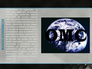 Paralelamente as negociações da
OMC, para negociação do comercio
mundial, são conduzidas diversas
negociações de caracter regional,
entre dois países (bilaterais) ou num
grupo mais amplo, para formação de
blocos econômicos ou para ampliar
os acordos nos blocos já construídos.
Os acordos de livre-comércio trazem
conseqüências para as empresas e a
população dos países integrantes dos
Blocos.para as atividades produtivas
de um pais que compõe um bloco
haverá ganhadores e perdedores.
Geralmente os ganhadores são as
empresas ou produtores mais
competitivos, ou seja aqueles que
tem melhores condições de vendas.
Perdedores serão os menos
competitivos, indo muitas vezes ate a
falecia.
 