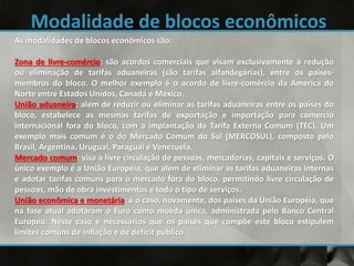 As modalidades de blocos econômicos são:
Zona de livre-comércio: são acordos comerciais que visam exclusivamente a redução
ou eliminação de tarifas aduaneiras (são tarifas alfandegárias), entre os paises-
membros do bloco. O melhor exemplo é o acordo de livre-comércio da America do
Norte entre Estados Unidos, Canadá e México.
União aduaneira: alem de reduzir ou eliminar as tarifas aduaneiras entre os países do
bloco, estabelece as mesmas tarifas de exportação e importação para comercio
internacional fora do bloco, com a implantação da Tarifa Externa Comum (TEC). Um
exemplo mais comum é o do Mercado Comum do Sul (MERCOSUL), composto pelo
Brasil, Argentina, Uruguai, Paraguai e Venezuela.
Mercado comum: visa a livre circulação de pessoas, mercadorias, capitais e serviços. O
único exemplo é a União Européia, que alem de eliminar as tarifas aduaneiras internas
e adotar tarifas comuns para o mercado fora do bloco, permitindo livre circulação de
pessoas, mão de obra investimentos e todo o tipo de serviços.
União econômica e monetária: é o caso, novamente, dos países da União Européia, que
na fase atual adotaram o Euro como moeda única, administrada pelo Banco Central
Europeu. Neste caso é necessários que os países que compõe este bloco estipulem
limites comuns de inflação e de déficit publico
 
