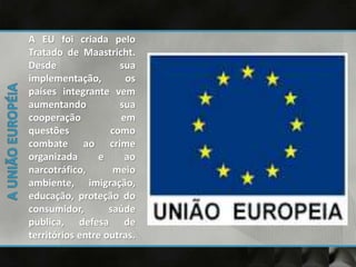 A EU foi criada pelo
Tratado de Maastricht.
Desde sua
implementação, os
países integrante vem
aumentando sua
cooperação em
questões como
combate ao crime
organizada e ao
narcotráfico, meio
ambiente, imigração,
educação, proteção do
consumidor, saúde
publica, defesa de
territórios entre outras.
 