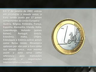 Em 1° de janeiro de 2002, entrou
em circulação a moeda único, o
Euro, sendo usada por 17 países
componentes da União Européia:
Áustria, Bélgica, Finlândia, França,
Espanha, Alemanha, Irlanda, Itália,
Luxemburgo, Holanda (países
baixos), Portugal, Grécia,
Eslovênia, malta, Chipre,
Eslováquia e Estônia.outros países
como Reino Unido, Dinamarca
optaram por não usar o Euro como
sua moeda única., mas mesmo
assim o euro serve como
referencia para transações
monetárias e negociações
internacionais e nacionais.
 