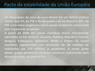 Os integrantes da zona do euro devem ter um déficit publico
menor que 3% do PIB e divida publica de no Maximo 60% do
PIB. Com estas exigências varios países acabaram estourando
este orçamento proposto.
A partir de 2004 dez novos membros foram oficialmente
admitidos na EU: Estônia, Lituânia, Polônia, Republica Tcheca,
Hungria, Eslováquia, Eslovênia, Malta e Chipre. Os novos
membros representam um acréscimo de 80 milhões de
habitantes aos 370 milhões já existentes. A maior parte
destes países pertenceu ao bloco socialista comandado pela
Rússia na época da guerra fria.
 