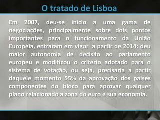 Em 2007, deu-se inicio a uma gama de
negociações, principalmente sobre dois pontos
importantes para o funcionamento da União
Européia, entraram em vigor a partir de 2014: deu
maior autonomia de decisão ao parlamento
europeu e modificou o critério adotado para o
sistema de votação, ou seja, precisaria a partir
daquele momento 55% da aprovação dos países
componentes do bloco para aprovar qualquer
plano relacionado a zona do euro e sua economia.
 