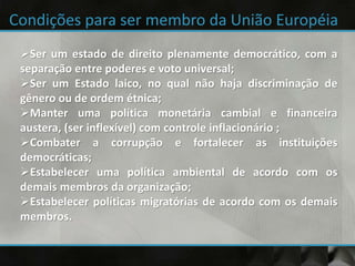 Ser um estado de direito plenamente democrático, com a
separação entre poderes e voto universal;
Ser um Estado laico, no qual não haja discriminação de
gênero ou de ordem étnica;
Manter uma política monetária cambial e financeira
austera, (ser inflexível) com controle inflacionário ;
Combater a corrupção e fortalecer as instituições
democráticas;
Estabelecer uma política ambiental de acordo com os
demais membros da organização;
Estabelecer políticas migratórias de acordo com os demais
membros.
 