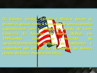 Os Estados Unidos, Canadá e México deram os
primeiros passos rumo á formação de uma economia
supranacional com a criação do acordo de Livre-
Comércio da America do Norte (Nafta), em
1994.juntos com um mercado de
aproximadamente440 milhões de habitantes e
respondem por um PIB de 18 trilhões de dólares
(dados do banco mundial em 2011).
 