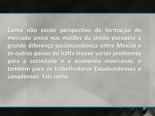 Como não existe perspectiva de formação de
mercado único nos moldes da União européia a
grande diferença socioeconômica entre México e
os outros países do nafta trouxe varios problemas
para a sociedade e a economia mexicanas, e
também para os trabalhadores Estadunidenses e
canadenses. Tais como:
 