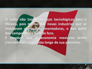 O nafta não trouxe avanços tecnológicos para o
México, pois muitas das novas industrias que se
instalaram são apenas montadoras, e boa parte
dos componentes vem de fora.
É inegável que a economia mexicana tenha
crescido mais ainda esta longe de sua parceiras.
 