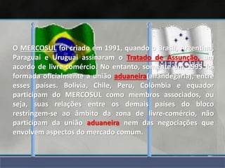 O MERCOSUL foi criado em 1991, quando o Brasil, Argentina,
Paraguai e Uruguai assinaram o Tratado de Assunção, um
acordo de livre-comércio. No entanto, somente em 1995 foi
formada oficialmente a união aduaneira(alfandegária), entre
esses países. Bolívia, Chile, Peru, Colômbia e equador
participam do MERCOSUL como membros associados, ou
seja, suas relações entre os demais países do bloco
restringem-se ao âmbito da zona de livre-comércio, não
participam da união aduaneira nem das negociações que
envolvem aspectos do mercado comum.
 