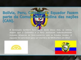 A Venezuela também fazia parte deste bloco mas, se retirou
depois que a Colômbia e o Peru assinaram individualmente
tratados bilaterais de livre-comércio com os Estados Unidos. O
equador foi convidado para ser membro do MERCOSUL em 2012.
 