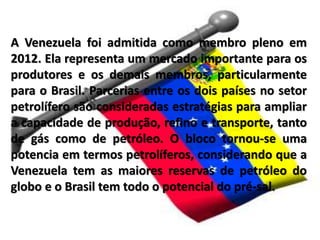 A Venezuela foi admitida como membro pleno em
2012. Ela representa um mercado importante para os
produtores e os demais membros, particularmente
para o Brasil. Parcerias entre os dois países no setor
petrolífero são consideradas estratégias para ampliar
a capacidade de produção, refino e transporte, tanto
de gás como de petróleo. O bloco tornou-se uma
potencia em termos petrolíferos, considerando que a
Venezuela tem as maiores reservas de petróleo do
globo e o Brasil tem todo o potencial do pré-sal.
 