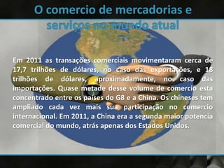 Em 2011 as transações comerciais movimentaram cerca de
17,7 trilhões de dólares, no caso das exportações, e 18
trilhões de dólares, aproximadamente, no caso das
importações. Quase metade desse volume de comercio esta
concentrado entre os países do G8 e a China. Os chineses tem
ampliado cada vez mais sua participação no comercio
internacional. Em 2011, a China era a segunda maior potencia
comercial do mundo, atrás apenas dos Estados Unidos.
 