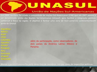 Em 2004, no Peru, foi criada a comunidade de nações Sul-Americanas (CSN) que em 2007 passou a
ser denominada União das Nações Sul-Americanas (Unasul), para facilitar a integração política,
comercial e física na região. O objetivo é formar uma zona de livre-comércio continental.fazem
parte da Unasul
Argentina;
Bolívia;
Brasil
Chile;
Colômbia;
Equador;
Guiana
Paraguai;
Peru
Suriname
Uruguai
Venezuela
Menos a guiana Francesa faz parte desta lista de membros, isto por conta de impercilios políticos.
além da participação, como observadores, de
dois países da América Latina: México e
Panamá.
 