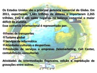 Os Estados Unidos são a principal potencia comercial do Globo. Em
2011, exportaram, 1,481 trilhões de dólares e importaram 2,265
trilhões. Este é um saldo negativo na balança comercial o maior
déficit do planeta.
Esse comercio internacional é representado por:
Fretes de transportes
Turismo global
Serviços de informática
Atividades culturais e desportivas
Prestação de serviços a empresas (lelemarketing, Call Center,
contabilidade, consultoria).
Atividades de intermediação financeira, edição e reprodução de
gravações entre outros.
 