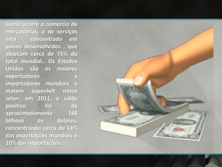 Como ocorre o comercio de
mercadorias, o de serviços
esta concentrado em
países desenvolvidos , que
abarcam cerca de 75% do
total mundial.. Os Estados
Unidos são os maiores
exportadores e
importadores mundiais e
matem superávit nesse
setor: em 2011, o saldo
positivo foi de
aproximadamente 188
bilhoes de dolares,
concentrando cerca de 14%
das exportações mundiais e
10% das importações.
 