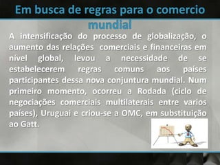 A intensificação do processo de globalização, o
aumento das relações comerciais e financeiras em
nível global, levou a necessidade de se
estabelecerem regras comuns aos países
participantes dessa nova conjuntura mundial. Num
primeiro momento, ocorreu a Rodada (ciclo de
negociações comerciais multilaterais entre varios
países), Uruguai e criou-se a OMC, em substituição
ao Gatt.
 