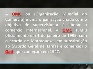 A OMC ou (Organização Mundial do
Comercio) é uma organização criada com o
objetivo de supervisionar é liberar o
comercio internacional. A OMC surgiu
oficialmente em 1 de janeiro de 1995, com
o acordo de Marraquexe, em substituição
ao (Acordo Geral de Tarifas e comercio) o
Gatt, que começará em 1947.
 