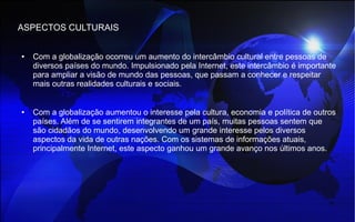 ASPECTOS CULTURAIS
● Com a globalização ocorreu um aumento do intercâmbio cultural entre pessoas de
diversos países do mundo. Impulsionado pela Internet, este intercâmbio é importante
para ampliar a visão de mundo das pessoas, que passam a conhecer e respeitar
mais outras realidades culturais e sociais.
● Com a globalização aumentou o interesse pela cultura, economia e política de outros
países. Além de se sentirem integrantes de um país, muitas pessoas sentem que
são cidadãos do mundo, desenvolvendo um grande interesse pelos diversos
aspectos da vida de outras nações. Com os sistemas de informações atuais,
principalmente Internet, este aspecto ganhou um grande avanço nos últimos anos.
 