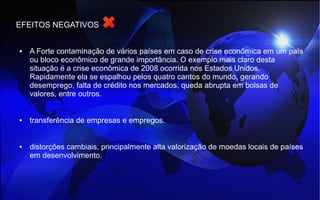 EFEITOS NEGATIVOS
● A Forte contaminação de vários países em caso de crise econômica em um país
ou bloco econômico de grande importância. O exemplo mais claro desta
situação é a crise econômica de 2008 ocorrida nos Estados Unidos.
Rapidamente ela se espalhou pelos quatro cantos do mundo, gerando
desemprego, falta de crédito nos mercados, queda abrupta em bolsas de
valores, entre outros.
● transferência de empresas e empregos.
● distorções cambiais, principalmente alta valorização de moedas locais de países
em desenvolvimento.
 