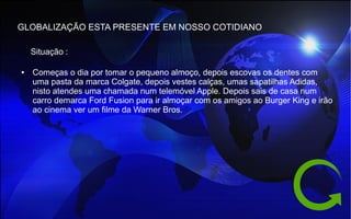 GLOBALIZAÇÃO ESTA PRESENTE EM NOSSO COTIDIANO
● Começas o dia por tomar o pequeno almoço, depois escovas os dentes com
uma pasta da marca Colgate, depois vestes calças, umas sapatilhas Adidas,
nisto atendes uma chamada num telemóvel Apple. Depois sais de casa num
carro demarca Ford Fusion para ir almoçar com os amigos ao Burger King e irão
ao cinema ver um filme da Warner Bros.
Situação :
 