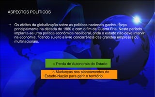 ASPECTOS POLÍTICOS
● Os efeitos da globalização sobre as politicas nacionais ganhou força
principalmente na década de 1980 e com o fim da Guerra Fria. Neste período
implanta-se uma política econômica neoliberal, onde o estado não deve intervir
na economia, ficando sujeito a livre concorrência das grandes empresas ou
multinacionais.
⌂ Perda de Autonomia do Estado
⌂ Mudanças nos planeamentos do
Estado-Nação para gerir o território
 