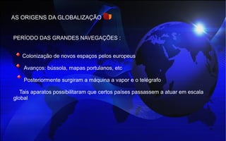 AS ORIGENS DA GLOBALIZAÇÃO
PERÍODO DAS GRANDES NAVEGAÇÕES :
Colonização de novos espaços pelos europeus
Avanços: bússola, mapas portulanos, etc
Posteriormente surgiram a máquina a vapor e o telégrafo
Tais aparatos possibilitaram que certos países passassem a atuar em escala
global
 