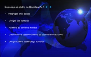 Quais são os efeitos da Globalização ?
• Integração entre países
• Diluição das fronteiras
• Aumento do comércio mundial
• Crescimento e desenvolvimento da Economia dos Estados
• Desigualdade e desemprego aumenta
 