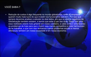 VOCÊ SABIA ?
● Redução de custos é algo frequente no mundo globalizado, onde as empresas
querem muito mais lucro do que investir nos funcionários que tem. Por isso que
sempre devemos analisar e estudar os dois lados, pro que os efeitos negativos da
Globalização também existem, e temos que estar a par das duas. Daqui uns anos
essa realidade estará mais gritante em nosso cotidiano, e cabe a nós ir amenizando
os problemas de hoje para que o futuro seja menos competitivo e mais harmonioso
de se trabalhar, e que com isso tenhamos menos problemas sociais e menos
diferenças também em nossa sociedade e em nossa economia.
 