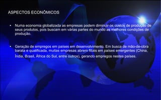 ASPECTOS ECONÔMICOS
● Numa economia globalizada as empresas podem diminuir os custos de produção de
seus produtos, pois buscam em várias partes do mundo as melhores condições de
produção.
● Geração de empregos em países em desenvolvimento. Em busca de mão-de-obra
barata e qualificada, muitas empresas abrem filiais em países emergentes (China,
Índia, Brasil, África do Sul, entre outros), gerando empregos nestes países.
 